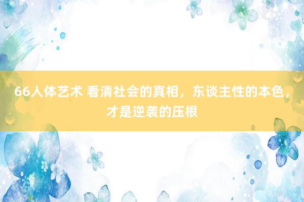 66人体艺术 看清社会的真相，东谈主性的本色，才是逆袭的压根
