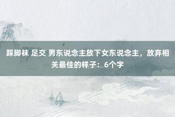 踩脚袜 足交 男东说念主放下女东说念主，放弃相关最佳的样子：6个字