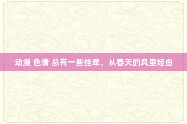 动漫 色情 总有一些挂牵，从春天的风里经由