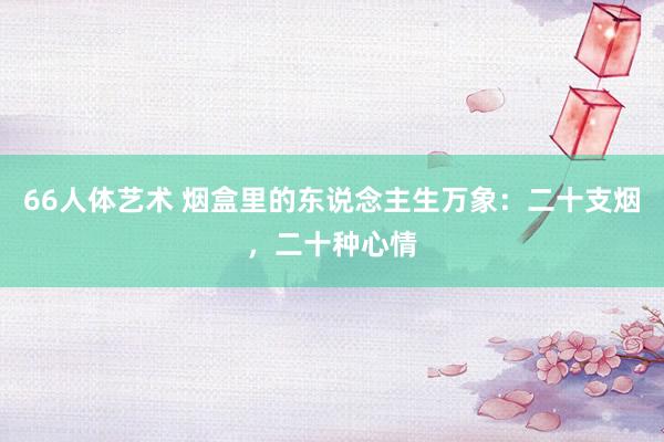 66人体艺术 烟盒里的东说念主生万象：二十支烟，二十种心情