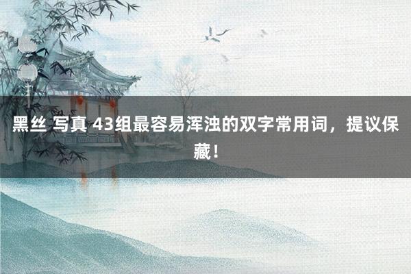 黑丝 写真 43组最容易浑浊的双字常用词，提议保藏！
