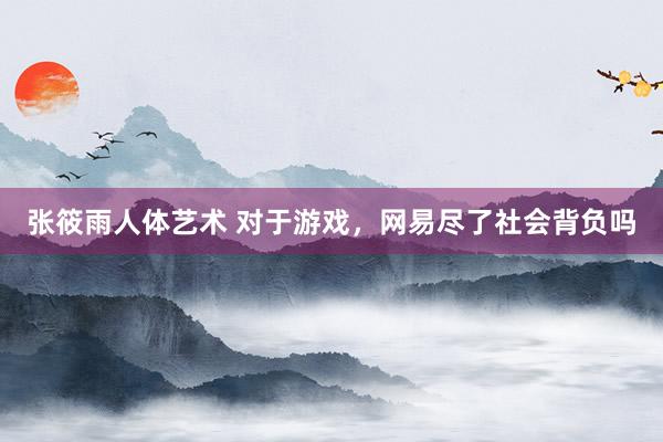 张筱雨人体艺术 对于游戏，网易尽了社会背负吗