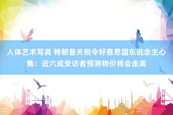 人体艺术写真 特朗普关税令好意思国东说念主心焦：近六成受访者预测物价将会走高