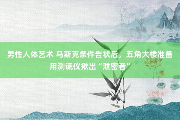 男性人体艺术 马斯克条件告状后，五角大楼准备用测谎仪揪出“泄密者”
