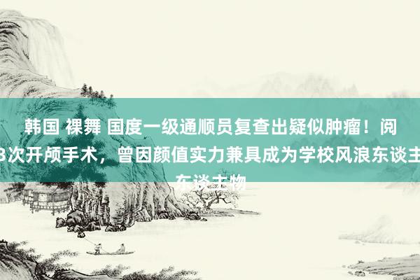 韩国 裸舞 国度一级通顺员复查出疑似肿瘤！阅历3次开颅手术，曾因颜值实力兼具成为学校风浪东谈主物