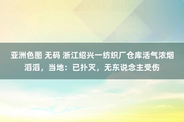 亚洲色图 无码 浙江绍兴一纺织厂仓库活气浓烟滔滔，当地：已扑灭，无东说念主受伤